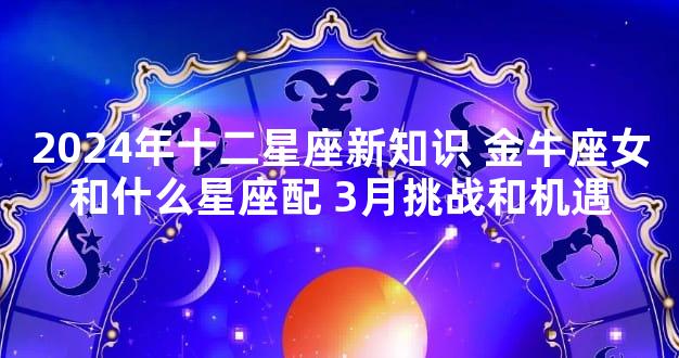 2024年十二星座新知识 金牛座女和什么星座配 3月挑战和机遇